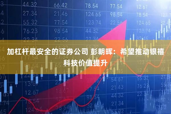 加杠杆最安全的证券公司 彭朝晖：希望推动银禧科技价值提升