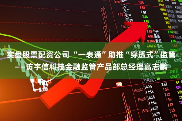 实盘股票配资公司 “一表通”助推“穿透式”监管——访宇信科技金融监管产品部总经理高志鹏