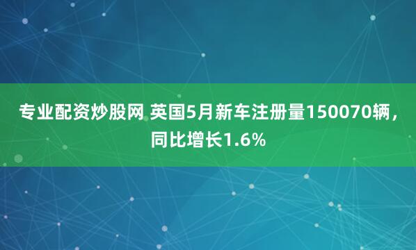 专业配资炒股网 英国5月新车注册量150070辆，同比增长1.6%