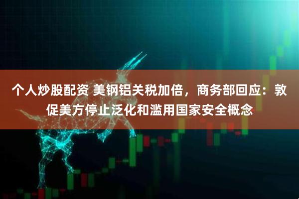 个人炒股配资 美钢铝关税加倍，商务部回应：敦促美方停止泛化和滥用国家安全概念