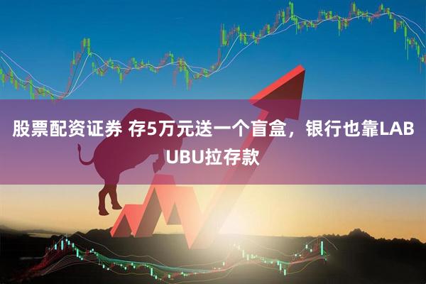 股票配资证券 存5万元送一个盲盒，银行也靠LABUBU拉存款
