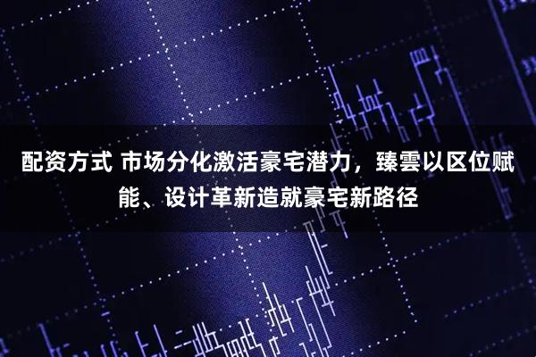 配资方式 市场分化激活豪宅潜力，臻雲以区位赋能、设计革新造就豪宅新路径