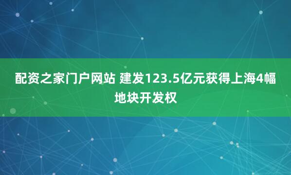 配资之家门户网站 建发123.5亿元获得上海4幅地块开发权