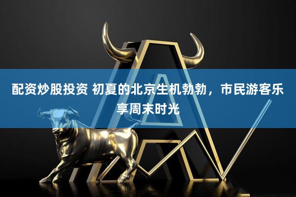 配资炒股投资 初夏的北京生机勃勃，市民游客乐享周末时光