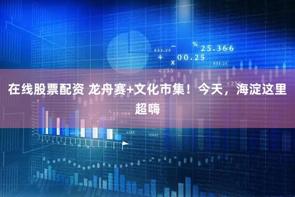 在线股票配资 龙舟赛+文化市集！今天，海淀这里超嗨