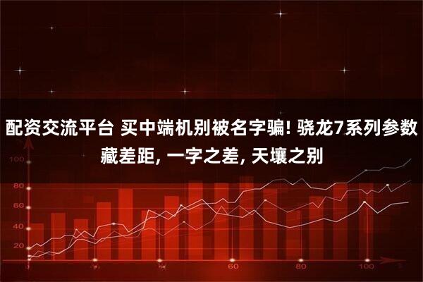 配资交流平台 买中端机别被名字骗! 骁龙7系列参数藏差距, 一字之差, 天壤之别