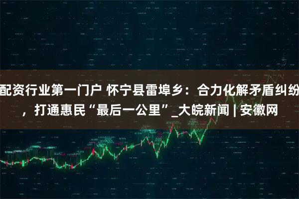 配资行业第一门户 怀宁县雷埠乡：合力化解矛盾纠纷，打通惠民“最后一公里”_大皖新闻 | 安徽网