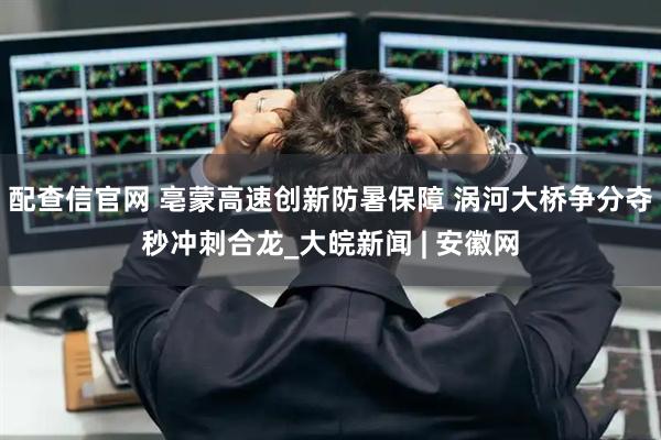 配查信官网 亳蒙高速创新防暑保障 涡河大桥争分夺秒冲刺合龙_大皖新闻 | 安徽网