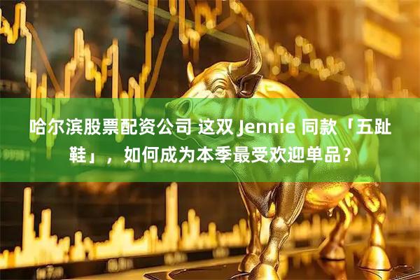 哈尔滨股票配资公司 这双 Jennie 同款「五趾鞋」，如何成为本季最受欢迎单品？
