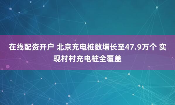 在线配资开户 北京充电桩数增长至47.9万个 实现村村充电桩全覆盖